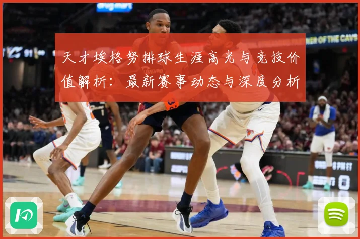 天才埃格努排球生涯高光与竞技价值解析：最新赛事动态与深度分析