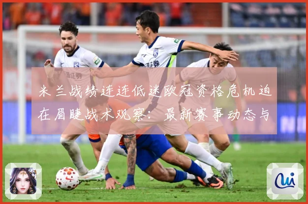 米兰战绩连连低迷欧冠资格危机迫在眉睫战术观察：最新赛事动态与深度分析