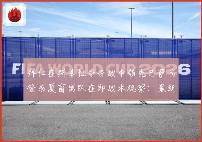拜仁在斯基拉争夺战中领先巴萨戈登或夏窗离队在即战术观察：最新赛事动态与深度分析