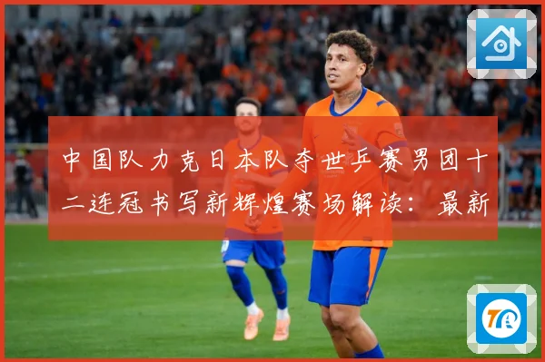 中国队力克日本队夺世乒赛男团十二连冠书写新辉煌赛场解读：最新赛事动态与深度分析