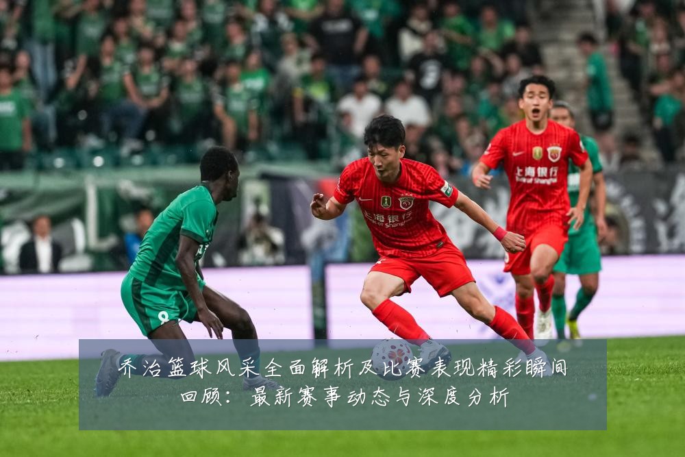 乔治篮球风采全面解析及比赛表现精彩瞬间回顾：最新赛事动态与深度分析